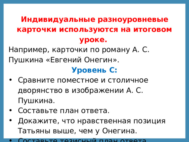 Индивидуальные разноуровневые карточки используются на итоговом уроке. Например, карточки по роману А. С. Пушкина «Евгений Онегин».   Уровень С:  Сравните поместное и столичное дворянство в изображении А. С. Пушкина. Составьте план ответа. Докажите, что нравственная позиция Татьяны выше, чем у Онегина. Составьте тезисный план ответа. 