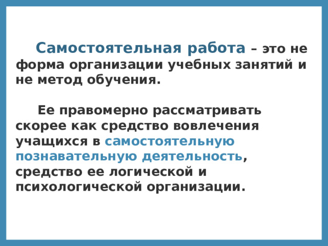  Самостоятельная работа – это не форма организации учебных занятий и не метод обучения.   Ее правомерно рассматривать скорее как средство вовлечения учащихся в самостоятельную познавательную деятельность , средство ее логической и психологической организации.  