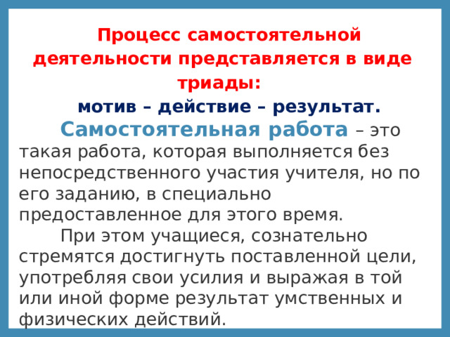 Процесс самостоятельной деятельности представляется в виде триады: мотив – действие – результат.  Самостоятельная работа – это такая работа, которая выполняется без непосредственного участия учителя, но по его заданию, в специально предоставленное для этого время.  При этом учащиеся, сознательно стремятся достигнуть поставленной цели, употребляя свои усилия и выражая в той или иной форме результат умственных и физических действий.   