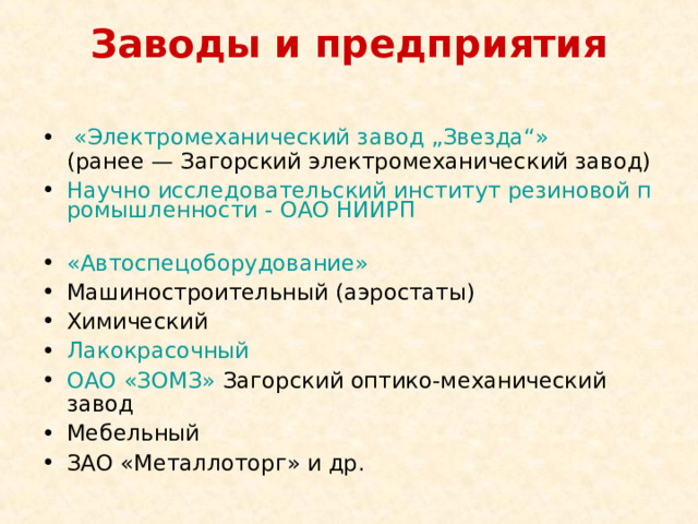 Заводы и предприятия   «Электромеханический завод „Звезда“» (ранее — Загорский электромеханический завод) Научно исследовательский институт резиновой промышленности - ОАО НИИРП  «Автоспецоборудование»  Машиностроительный (аэростаты) Химический Лакокрасочный  ОАО «ЗОМЗ» Загорский оптико-механический завод Мебельный ЗАО «Металлоторг» и др. 