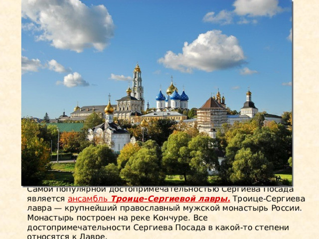 Самой популярной достопримечательностью Сергиева Посада является ансамбль Троице-Сергиевой лавры. Троице-Сергиева лавра — крупнейший православный мужской монастырь России. Монастырь построен на реке Кончуре. Все достопримечательности Сергиева Посада в какой-то степени относятся к Лавре. 