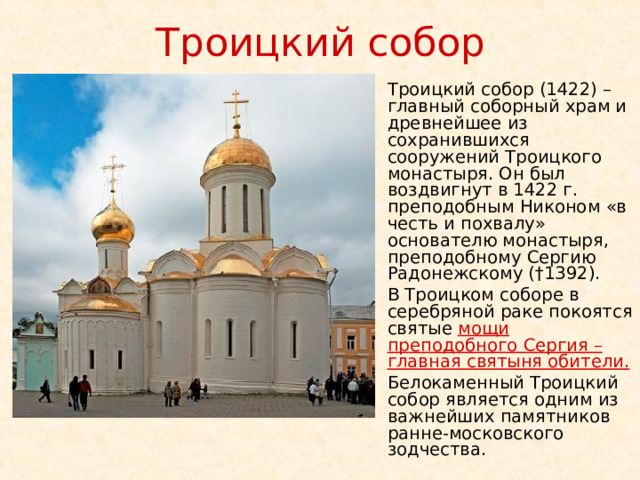 Троицкий собор Троицкий собор (1422) – главный соборный храм и древнейшее из сохранившихся сооружений Троицкого монастыря. Он был воздвигнут в 1422 г. преподобным Никоном «в честь и похвалу» основателю монастыря, преподобному Сергию Радонежскому (†1392). В Троицком соборе в серебряной раке покоятся святые мощи преподобного Сергия – главная святыня обители.  Белокаменный Троицкий собор является одним из важнейших памятников ранне-московского зодчества. 