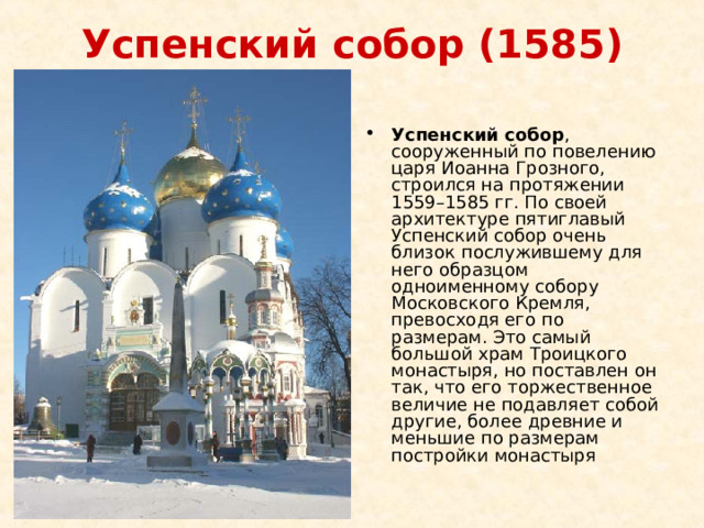 Успенский собор (1585)   Успенский собор , сооруженный по повелению царя Иоанна Грозного, строился на протяжении 1559–1585 гг. По своей архитектуре пятиглавый Успенский собор очень близок послужившему для него образцом одноименному собору Московского Кремля, превосходя его по размерам. Это самый большой храм Троицкого монастыря, но поставлен он так, что его торжественное величие не подавляет собой другие, более древние и меньшие по размерам постройки монастыря 