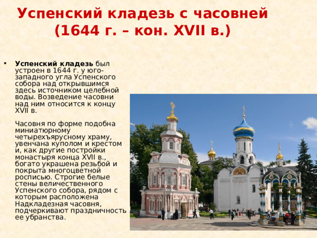 Успенский кладезь с часовней (1644 г. – кон. XVII в.)   Успенский кладезь был устроен в 1644 г. у юго-западного угла Успенского собора над открывшимся здесь источником целебной воды. Возведение часовни над ним относится к концу XVII в.    Часовня по форме подобна миниатюрному четырехъярусному храму, увенчана куполом и крестом и, как другие постройки монастыря конца XVII в., богато украшена резьбой и покрыта многоцветной росписью. Строгие белые стены величественного Успенского собора, рядом с которым расположена Надкладезная часовня, подчеркивают праздничность ее убранства. 