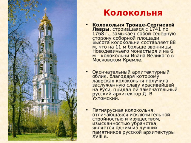 Колокольня Колокольня Троице-Сергиевой Лавры , строившаяся с 1741 по 1768 г., замыкает собой северную сторону соборной площади. Высота колокольни составляет 88 м, что на 11 м больше звонницы Новодевичьего монастыря и на 6 м – колокольни Ивана Великого в Московском Кремле.  Окончательный архитектурный облик, благодаря которому лаврская колокольня получила заслуженную славу красивейшей на Руси, придал ей замечательный русский архитектор Д. В. Ухтомский.  Пятиярусная колокольня, отличающаяся исключительной стройностью и изяществом, изысканностью убранства, является одним из лучших памятников русской архитектуры XVIII в. 