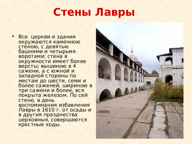 Стены Лавры   Все  церкви и здания окружаются каменною стеною, с девятью башнями и четырьмя воротами; стена в окружности имеет более версты; вышиною в 4 сажени, а с южной и западной стороны по местам до шести, семи и более саженей; шириною в три сажени и более, вся покрыта железом. По сей стене, в день воспоминания избавления Лавры в 1610 г. от осады и в другия празднества церковныя, совершаются крестные ходы. 