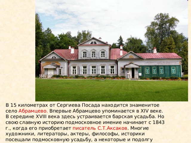 В 15 километрах от Сергиева Посада находится знаменитое село Абрамцево. Впервые Абрамцево упоминается в XIV веке. В середине XVIII века здесь устраивается барская усадьба. Но свою славную историю подмосковное имение начинает с 1843 г., когда его приобретает писатель С.Т.Аксаков . Многие художники, литераторы, актеры, философы, историки посещали подмосковную усадьбу, а некоторые и подолгу жили в гостеприимном Аксаковском доме. 