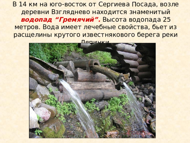 В 14 км на юго-восток от Сергиева Посада, возле деревни Взгляднево находится знаменитый водопад “Гремячий”. Высота водопада 25 метров. Вода имеет лечебные свойства, бьет из расщелины крутого известнякового берега реки Ляпинки  