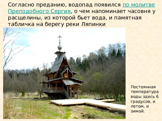 Согласно преданию, водопад появился по молитве Преподобного Сергия , о чем напоминает часовня у расщелины, из которой бьет вода, и памятная табличка на берегу реки Ляпинки Постоянная температура воды здесь 6 градусов, и летом, и зимой. 