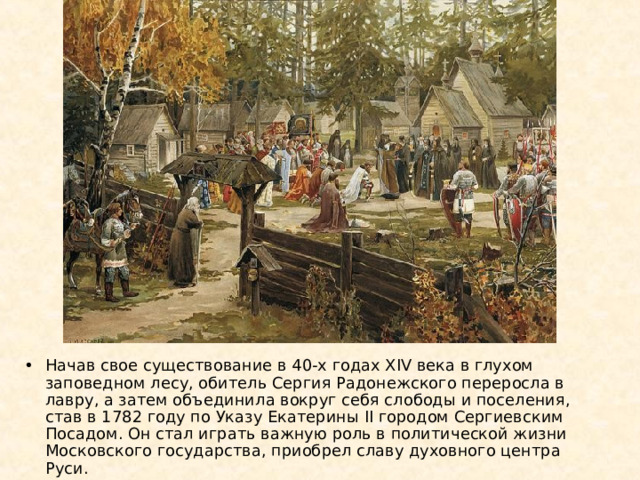 Начав свое существование в 40-х годах XIV века в глухом заповедном лесу, обитель Сергия Радонежского переросла в лавру, а затем объединила вокруг себя слободы и поселения, став в 1782 году по Указу Екатерины II городом Сергиевским Посадом. Он стал играть важную роль в политической жизни Московского государства, приобрел славу духовного центра Руси. 