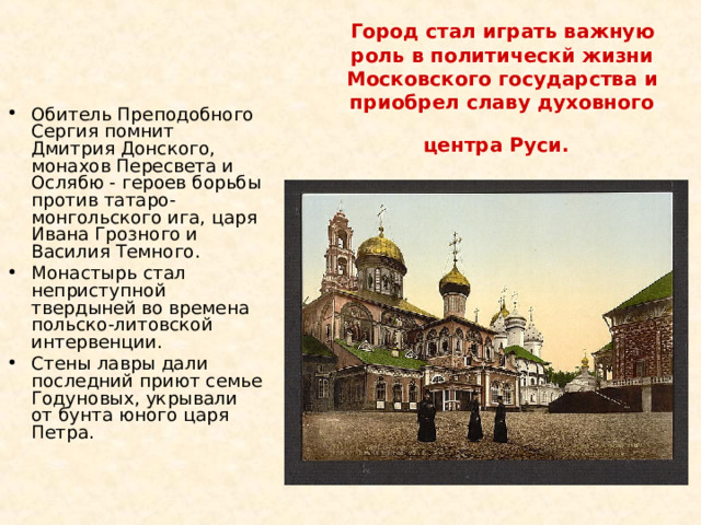 Город стал играть важную роль в политическй жизни Московского государства и приобрел славу духовного центра Руси.  Обитель Преподобного Сергия помнит Дмитрия Донского, монахов Пересвета и Ослябю - героев борьбы против татаро-монгольского ига, царя Ивана Грозного и Василия Темного. Монастырь стал неприступной твердыней во времена польско-литовской интервенции. Стены лавры дали последний приют семье Годуновых, укрывали от бунта юного царя Петра. 