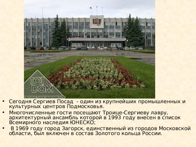 Сегодня Сергиев Посад  - один из крупнейших промышленных и культурных центров Подмосковья. Многочисленные гости посещают Троице-Сергиеву лавру, архитектурный ансамбль которой в 1993 году внесен в список Всемирного наследия ЮНЕСКО;  В 1969 году город Загорск, единственный из городов Московской области, был включен в состав Золотого кольца России. 