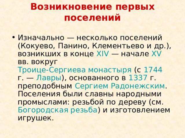 Возникновение первых поселений   Изначально — несколько поселений (Кокуево, Панино, Клементьево и др.), возникших в конце XIV  — начале XV вв. вокруг Троице-Сергиева монастыря (с 1744 г. — Лавры ), основанного в 1337 г. преподобным Сергием Радонежским . Поселения были славны народными промыслами: резьбой по дереву (см. Богородская резьба ) и изготовлением игрушек. 