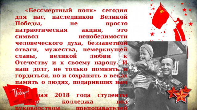 «Бессмертный полк» сегодня для нас, наследников Великой Победы, не просто патриотическая акция, это символ непобедимости человеческого духа, беззаветной отваги, мужества, немеркнущей славы, великой любви к Отечеству и к своему народу. И наш долг, не только помнить и гордиться, но и сохранять в веках память о людях, подаривших нам мир. 9 мая 2018 года студенты нашего колледжа под руководством преподавателей Никандровой Е.В., Золиной В.С., Никитиной В.И. и Хакимовой О.Р. приняли участие в патриотической акции «Бессмертный полк». 