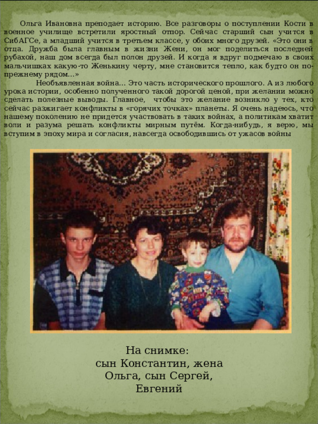 Ольга Ивановна преподает историю. Все разговоры о пос­туплении Кости в военное училище встретили яростный отпор. Сейчас старший сын учится в СибАГСе, а младший учится в третьем классе, у обоих много дру­зей. «Это они в отца. Дружба была главным в жизни Жени, он мог поделиться последней рубахой, наш дом всегда был полон друзей. И когда я вдруг под­мечаю в своих мальчишках какую-то Женькину черту, мне становится тепло, как будто он по-прежнему рядом...»  Необъявленная война... Это часть исторического про­шлого. А из любого урока истории, особенно получен­ного такой дорогой ценой, при желании можно сделать полезные выводы. Главное, чтобы это желание возникло у тех, кто сейчас разжигает конфликты в «горячих точ­ках» планеты. Я очень надеюсь, что нашему поколению не придется участвовать в таких войнах, а политикам хва­тит воли и разума решать конфликты мирным путём. Ког­да-нибудь, я верю, мы вступим в эпоху мира и согласия, навсегда освободившись от ужасов войны На снимке: сын Константин, жена Ольга, сын Сергей, Евгений 