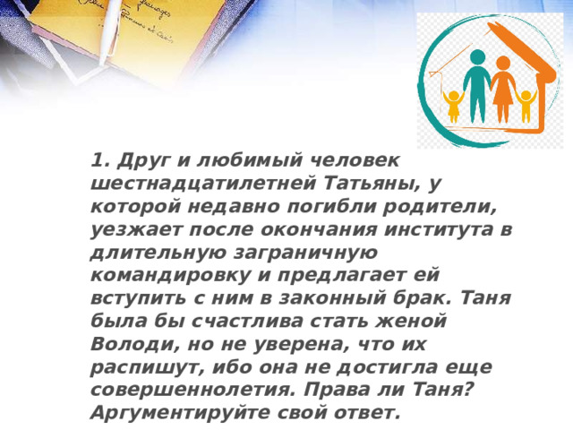 1. Друг и любимый человек шестнадцатилетней Татьяны, у которой недавно погибли родители, уезжает после окончания института в длительную заграничную командировку и предлагает ей вступить с ним в законный брак. Таня была бы счастлива стать женой Володи, но не уверена, что их распишут, ибо она не достигла еще совершеннолетия. Права ли Таня? Аргументируйте свой ответ.   