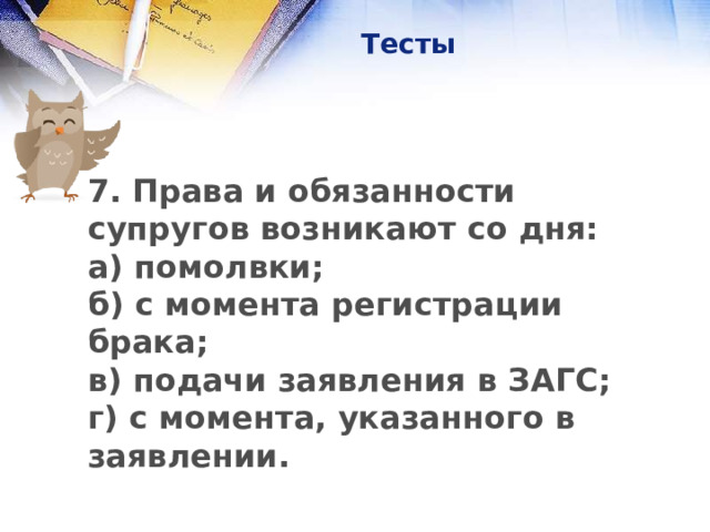 Тесты 7. Права и обязанности супругов возникают со дня:  а) помолвки;  б) с момента регистрации брака;  в) подачи заявления в ЗАГС;  г) с момента, указанного в заявлении.      