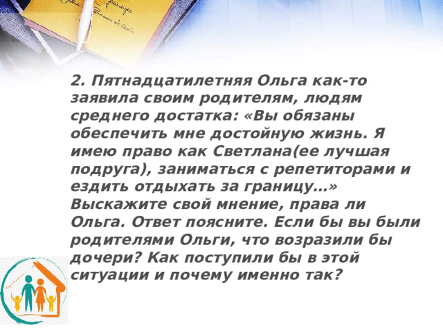 2. Пятнадцатилетняя Ольга как-то заявила своим родителям, людям среднего достатка: «Вы обязаны обеспечить мне достойную жизнь. Я имею право как Светлана(ее лучшая подруга), заниматься с репетиторами и ездить отдыхать за границу…» Выскажите свой мнение, права ли Ольга. Ответ поясните. Если бы вы были родителями Ольги, что возразили бы дочери? Как поступили бы в этой ситуации и почему именно так? 