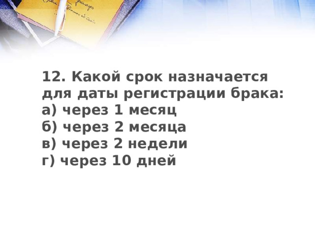 12. Какой срок назначается для даты регистрации брака: а) через 1 месяц б) через 2 месяца в) через 2 недели г) через 10 дней 