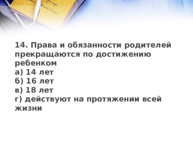 14. Права и обязанности родителей прекращаются по достижению ребенком а) 14 лет б) 16 лет в) 18 лет г) действуют на протяжении всей жизни 