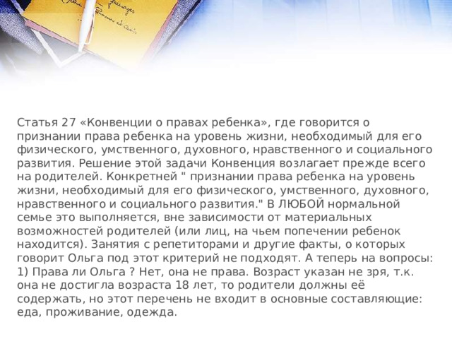 Статья 27 «Конвенции о правах ребенка», где говорится о признании права ребенка на уровень жизни, необходимый для его физического, умственного, духовного, нравственного и социального развития. Решение этой задачи Конвенция возлагает прежде всего на родителей. Конкретней 