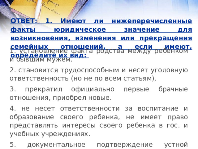 ОТВЕТ: 1. Имеют ли нижеперечисленные факты юридическое значение для возникновения, изменения или прекращения семейных отношений, а если имеют, определите их вид: 1. установление факта родства между ребенком и бывшим мужем. 2. становится трудоспособным и несет уголовную ответственность (но не по всем статьям). 3. прекратил официально первые брачные отношения, приобрел новые. 4. не несет ответственности за воспитание и образование своего ребенка, не имеет право представлять интересы своего ребенка в гос. и учебных учреждениях. 5. документальное подтверждение устной договоренности. 