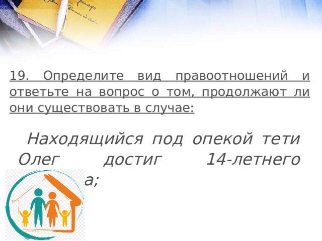 19. Определите вид правоотношений и ответьте на вопрос о том, продолжают ли они существовать в случае:  Находящийся под опекой тети Олег достиг 14-летнего возраста; 