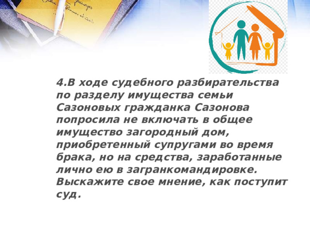 4.В ходе судебного разбирательства по разделу имущества семьи Сазоновых гражданка Сазонова попросила не включать в общее имущество загородный дом, приобретенный супругами во время брака, но на средства, заработанные лично ею в загранкомандировке. Выскажите свое мнение, как поступит суд.  