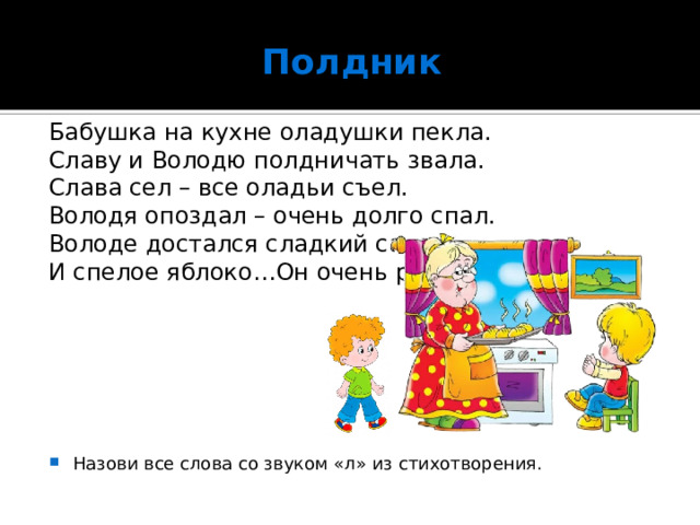 Полдник Бабушка на кухне оладушки пекла. Славу и Володю полдничать звала. Слава сел – все оладьи съел. Володя опоздал – очень долго спал. Володе достался сладкий салат И спелое яблоко…Он очень рад! Назови все слова со звуком «л» из стихотворения. 