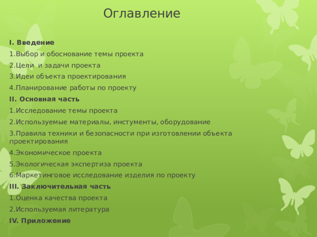  Оглавление I. Введение 1.Выбор и обоснование темы проекта 2.Цели и задачи проекта 3.Идеи объекта проектирования 4.Планирование работы по проекту II. Основная часть 1.Исследование темы проекта 2.Используемые материалы, инстументы, оборудование 3.Правила техники и безопасности при изготовлении объекта проектирования 4.Экономическое проекта 5.Экологическая экспертиза проекта 6.Маркетинговое исследование изделия по проекту III. Заключительная часть  1.Оценка качества проекта 2.Используемая литература IV. Приложение   