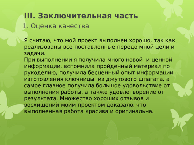 III. Заключительная часть 1. Оценка качества Я считаю, что мой проект выполнен хорошо, так как реализованы все поставленные передо мной цели и задачи. При выполнении я получила много новой и ценной информации, вспомнила пройденный материал по рукоделию, получила бесценный опыт информации изготовления ключницы из джутового шпагата, а самое главное получила большое удовольствие от выполнения работы, а также удовлетворение от результата. Множество хороших отзывов и восхищений моим проектом доказало, что выполненная работа красива и оригинальна. 