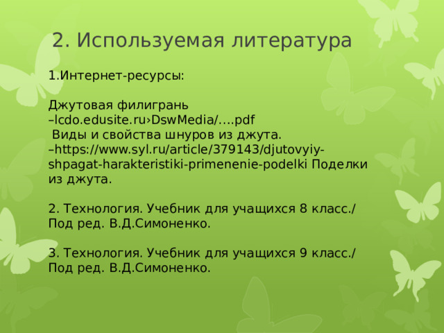 2. Используемая литература 1.Интернет-ресурсы: Джутовая филигрань – lcdo.edusite.ru›DswMedia/….pdf  Виды и свойства шнуров из джута. – https://www.syl.ru/article/379143/djutovyiy-shpagat-harakteristiki-primenenie-podelki Поделки из джута. 2. Технология. Учебник для учащихся 8 класс./ Под ред. В.Д.Симоненко. 3. Технология. Учебник для учащихся 9 класс./ Под ред. В.Д.Симоненко. 