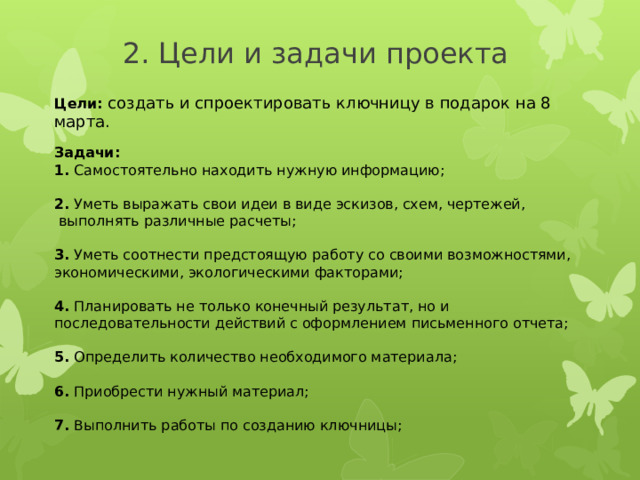  2. Цели и задачи проекта Цели:  создать и спроектировать ключницу в подарок на 8 марта. Задачи: 1. Самостоятельно находить нужную информацию;  2. Уметь выражать свои идеи в виде эскизов, схем, чертежей,  выполнять различные расчеты; 3. Уметь соотнести предстоящую работу со своими возможностями, экономическими, экологическими факторами; 4. Планировать не только конечный результат, но и последовательности действий с оформлением письменного отчета; 5. Определить количество необходимого материала; 6. Приобрести нужный материал; 7. Выполнить работы по созданию ключницы; 