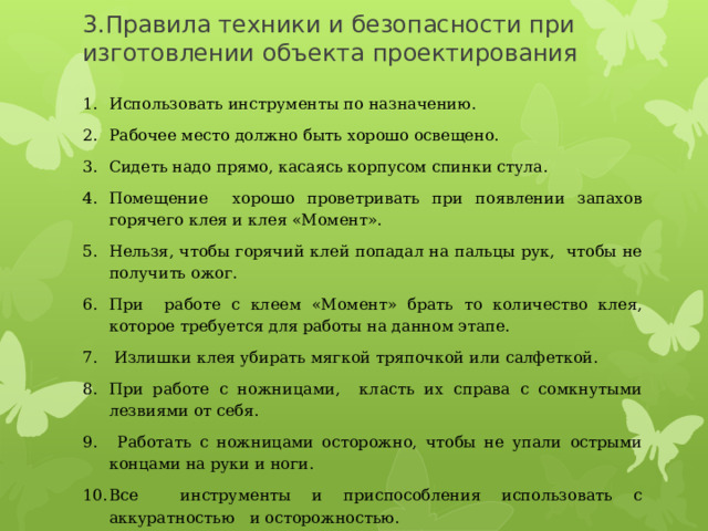 3.Правила техники и безопасности при изготовлении объекта проектирования   Использовать инструменты по назначению. Рабочее место должно быть хорошо освещено. Сидеть надо прямо, касаясь корпусом спинки стула . Помещение хорошо проветривать при появлении запахов горячего клея и клея «Момент». Нельзя, чтобы горячий клей попадал на пальцы рук, чтобы не получить ожог. При работе с клеем «Момент» брать то количество клея, которое требуется для работы на данном этапе.  Излишки клея убирать мягкой тряпочкой или салфеткой. При работе с ножницами, класть их справа с сомкнутыми лезвиями от себя.  Работать с ножницами осторожно, чтобы не упали острыми концами на руки и ноги. Все инструменты и приспособления использовать с аккуратностью и осторожностью. По окончании работы все инструменты убирать в рабочую коробку. 