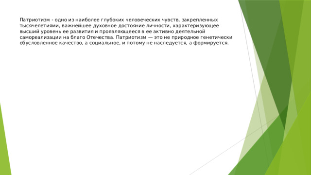 Патриотизм - одно из наиболее глубоких человеческих чувств, закрепленных тысячелетиями, важнейшее духовное достояние личности, характеризующее высший уровень ее развития и проявляющееся в ее активно деятельной самореализации на благо Отечества. Патриотизм — это не природное генетически обусловленное качество, а социальное, и потому не наследуется, а формируется. 