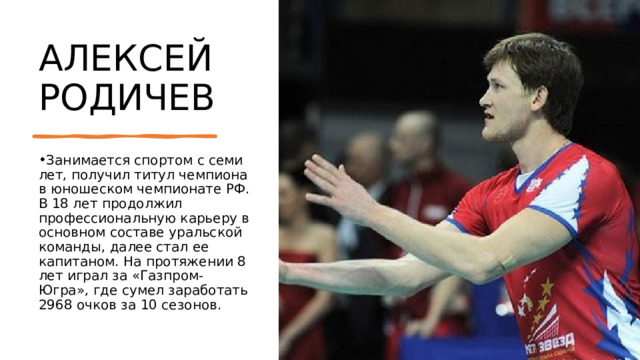 АЛЕКСЕЙ РОДИЧЕВ Занимается спортом с семи лет, получил титул чемпиона в юношеском чемпионате РФ. В 18 лет продолжил профессиональную карьеру в основном составе уральской команды, далее стал ее капитаном. На протяжении 8 лет играл за «Газпром-Югра», где сумел заработать 2968 очков за 10 сезонов. 