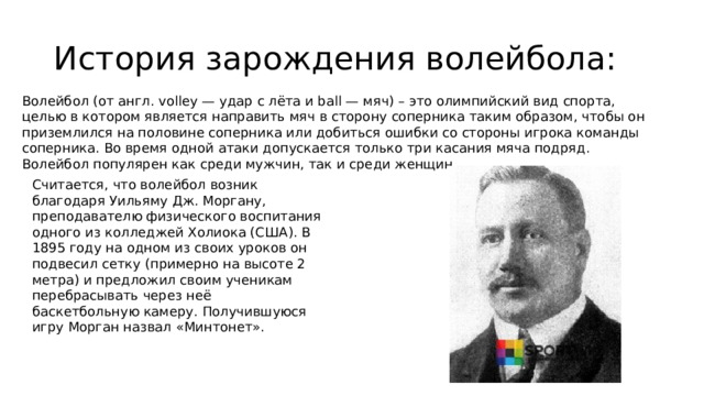 История зарождения волейбола: Волейбол (от англ. volley — удар с лёта и ball — мяч) – это олимпийский вид спорта, целью в котором является направить мяч в сторону соперника таким образом, чтобы он приземлился на половине соперника или добиться ошибки со стороны игрока команды соперника. Во время одной атаки допускается только три касания мяча подряд. Волейбол популярен как среди мужчин, так и среди женщин. Считается, что волейбол возник благодаря Уильяму Дж. Моргану, преподавателю физического воспитания одного из колледжей Холиока (США). В 1895 году на одном из своих уроков он подвесил сетку (примерно на высоте 2 метра) и предложил своим ученикам перебрасывать через неё баскетбольную камеру. Получившуюся игру Морган назвал «Минтонет». 