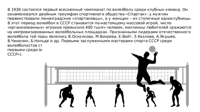 В 1938 состоялся первый всесоюзный чемпионат по волейболу среди клубных команд. Он ознаменовался двойным триумфом спортивного общества «Спартак»: у мужчин первенствовали ленинградские «спартаковцы», а у женщин – их столичные одноклубницы. В этот период волейбол в СССР становится по-настоящему массовой игрой, число «организованных» игроков превысило 400 тысяч человек, миллионы любителей сражаются на импровизированных волейбольных площадках. Признанными лидерами отечественного волейбола той поры являлись В.Осколкова, М.Вихрева, Е.Войт, З.Козлова, А.Якушев, В.Чинилин, Б.Нольде и др. Первыми заслуженными мастерами спорта СССР среди волейболистов стали Валентина Осколкова (1942) и Анатолий Чинилин (1944) (они же первыми среди волейбольных специалистов были удостоены звания «Заслуженный тренер СССР»). 