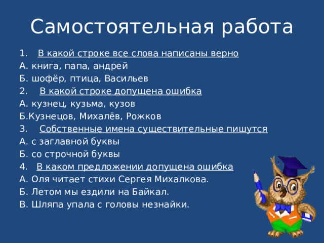 Самостоятельная работа В какой строке все слова написаны верно А. книга, папа, андрей Б. шофёр, птица, Васильев 2. В какой строке допущена ошибка А. кузнец, кузьма, кузов Б.Кузнецов, Михалёв, Рожков 3. Собственные имена существительные пишутся А. с заглавной буквы Б. со строчной буквы 4. В каком предложении допущена ошибка А. Оля читает стихи Сергея Михалкова. Б. Летом мы ездили на Байкал. В. Шляпа упала с головы незнайки. 
