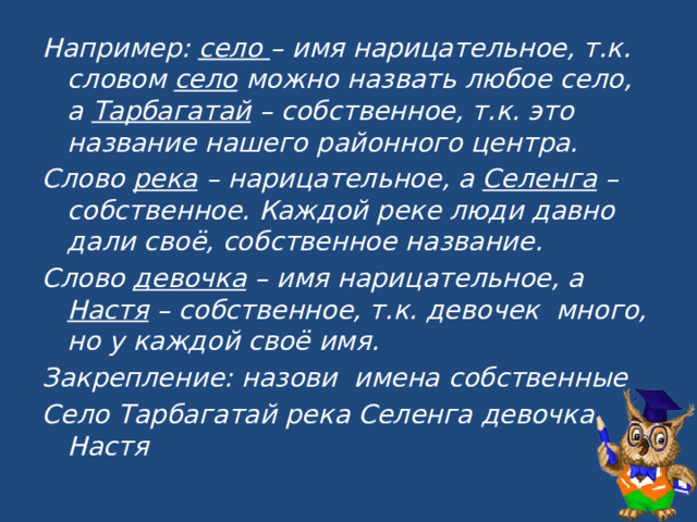 Например: село – имя нарицательное, т.к. словом село можно назвать любое село, а Тарбагатай – собственное, т.к. это название нашего районного центра. Слово река – нарицательное, а Селенга – собственное. Каждой реке люди давно дали своё, собственное название. Слово девочка – имя нарицательное, а Настя – собственное, т.к. девочек много, но у каждой своё имя. Закрепление: назови имена собственные Село Тарбагатай река Селенга девочка Настя 