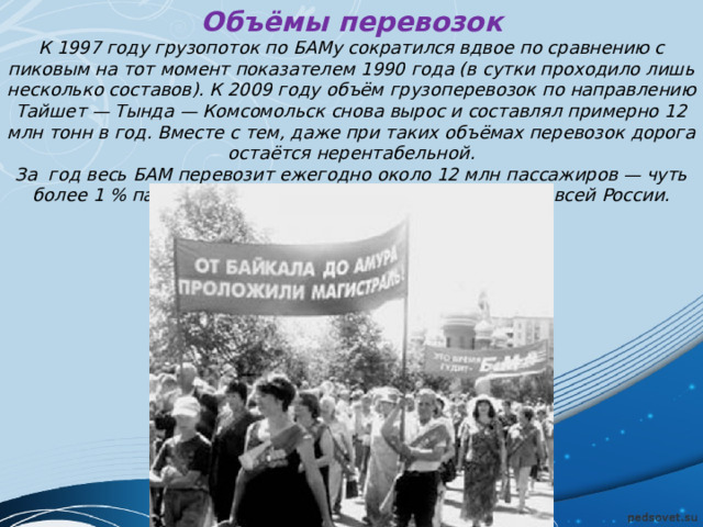 Объёмы перевозок К 1997 году грузопоток по БАМу сократился вдвое по сравнению с пиковым на тот момент показателем 1990 года (в сутки проходило лишь несколько составов). К 2009 году объём грузоперевозок по направлению Тайшет — Тында — Комсомольск снова вырос и составлял примерно 12 млн тонн в год. Вместе с тем, даже при таких объёмах перевозок дорога остаётся нерентабельной. За год весь БАМ перевозит ежегодно около 12 млн пассажиров — чуть более 1 % пассажирских железнодорожных перевозок всей России. 