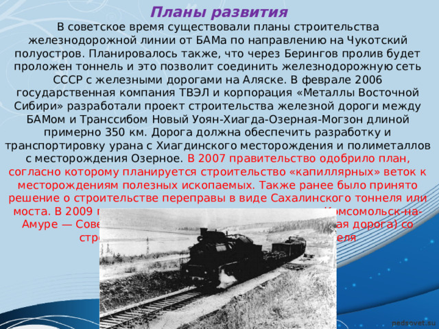 Планы развития В советское время существовали планы строительства железнодорожной линии от БАМа по направлению на Чукотский полуостров. Планировалось также, что через Берингов пролив будет проложен тоннель и это позволит соединить железнодорожную сеть СССР с железными дорогами на Аляске. В феврале 2006 государственная компания ТВЭЛ и корпорация «Металлы Восточной Сибири» разработали проект строительства железной дороги между БАМом и Транссибом Новый Уоян-Хиагда-Озерная-Могзон длиной примерно 350 км. Дорога должна обеспечить разработку и транспортировку урана с Хиагдинского месторождения и полиметаллов с месторождения Озерное. В 2007 правительство одобрило план, согласно которому планируется строительство «капиллярных» веток к месторождениям полезных ископаемых. Также ранее было принято решение о строительстве переправы в виде Сахалинского тоннеля или моста. В 2009 году началась реконструкция участка Комсомольск-на-Амуре — Советская Гавань (Дальневосточная железная дорога) со строительством нового Кузнецовского тоннеля 
