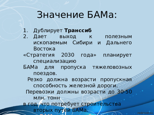 Значение БАМа: Дублирует Транссиб Дает выход к полезным ископаемым Сибири и Дальнего Востока «Стратегия 2030 года» планирует специализацию БАМа для пропуска тяжеловозных поездов.  Резко должна возрасти пропускная способность железной дороги.  Перевозки должны возрасти до 30-50 млн. тонн в год, что потребует строительства вторых путей БАМа.  БАМ – дорога в будущее 