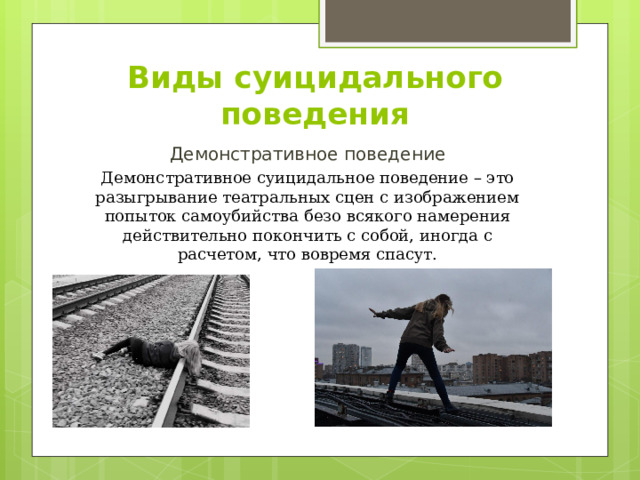Виды суицидального поведения Демонстративное поведение Демонстративное суицидальное поведение – это разыгрывание театральных сцен с изображением попыток самоубийства безо всякого намерения действительно покончить с собой, иногда с расчетом, что вовремя спасут. 