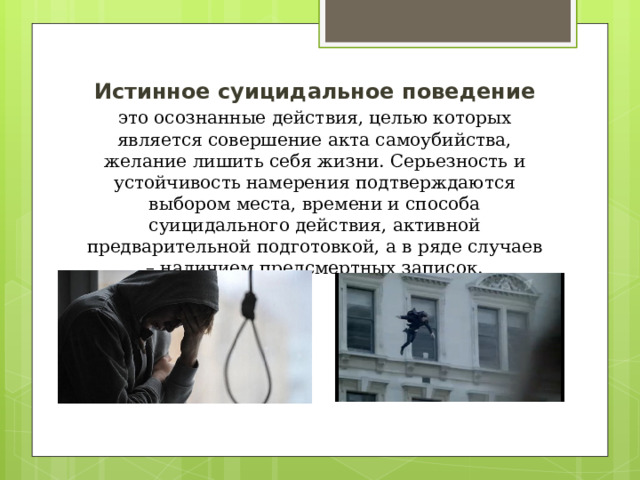 Истинное суицидальное поведение это осознанные действия, целью которых является совершение акта самоубийства, желание лишить себя жизни. Серьезность и устойчивость намерения подтверждаются выбором места, времени и способа суицидального действия, активной предварительной подготовкой, а в ряде случаев – наличием предсмертных записок. 