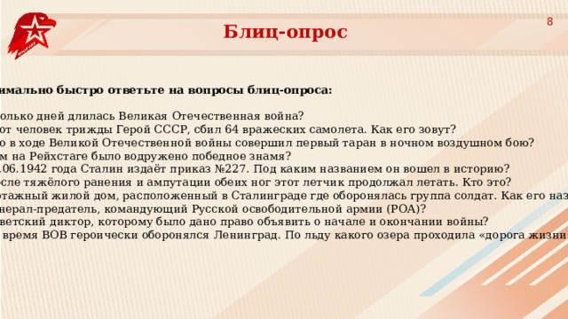 8 Блиц-опрос Максимально быстро ответьте на вопросы блиц-опроса: Сколько дней длилась Великая Отечественная война? Этот человек трижды Герой СССР, сбил 64 вражеских самолета. Как его зовут? Кто в ходе Великой Отечественной войны совершил первый таран в ночном воздушном бою? Кем на Рейхстаге было водружено победное знамя? 28.06.1942 года Сталин издаёт приказ №227. Под каким названием он вошел в историю? После тяжёлого ранения и ампутации обеих ног этот летчик продолжал летать. Кто это? 4-этажный жилой дом, расположенный в Сталинграде где оборонялась группа солдат. Как его называют? Генерал-предатель, командующий Русской освободительной армии (РОА)? Советский диктор, которому было дано право объявить о начале и окончании войны? Во время ВОВ героически оборонялся Ленинград. По льду какого озера проходила «дорога жизни»? 