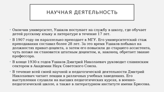 Научная деятельность Окончив университет, Ушаков поступает на службу в школу, где обучает детей русскому языку и литературе в течение 17 лет. В 1907 году он параллельно преподает в МГУ. Его университетский стаж преподавания составил более 28 лет. За это время Ушаков побывал на должностях приват-доцента, а затем его повысили до старшего ассистента, чуть позже он становится штатным доцентом, и, наконец, обретает звание профессора. В конце 1930-х годов Ушаков Дмитрий Николаевич руководит славянским сектором в Академии Наук Советского Союза. В течение всей своей научной и педагогической деятельности Дмитрий Николаевич читает лекции в различных учебных заведениях. Его выступления слушали на высших педагогических курсах, в военно-педагогической школе, а также в литературном институте имени Брюсова. 