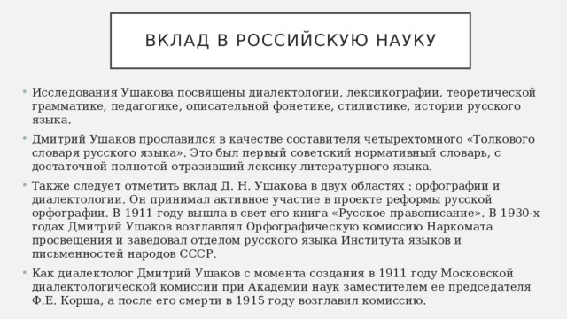 Вклад в Российскую науку Исследования Ушакова посвящены диалектологии, лексикографии, теоретической грамматике, педагогике, описательной фонетике, стилистике, истории русского языка. Дмитрий Ушаков прославился в качестве составителя четырехтомного «Толкового словаря русского языка». Это был первый советский нормативный словарь, с достаточной полнотой отразивший лексику литературного языка.  Также следует отметить вклад Д. Н. Ушакова в двух областях : орфографии и диалектологии. Он принимал активное участие в проекте реформы русской орфографии. В 1911 году вышла в свет его книга «Русское правописание». В 1930-х годах Дмитрий Ушаков возглавлял Орфографическую комиссию Наркомата просвещения и заведовал отделом русского языка Института языков и письменностей народов СССР. Как диалектолог Дмитрий Ушаков с момента создания в 1911 году Московской диалектологической комиссии при Академии наук заместителем ее председателя Ф.Е. Корша, а после его смерти в 1915 году возглавил комиссию. 