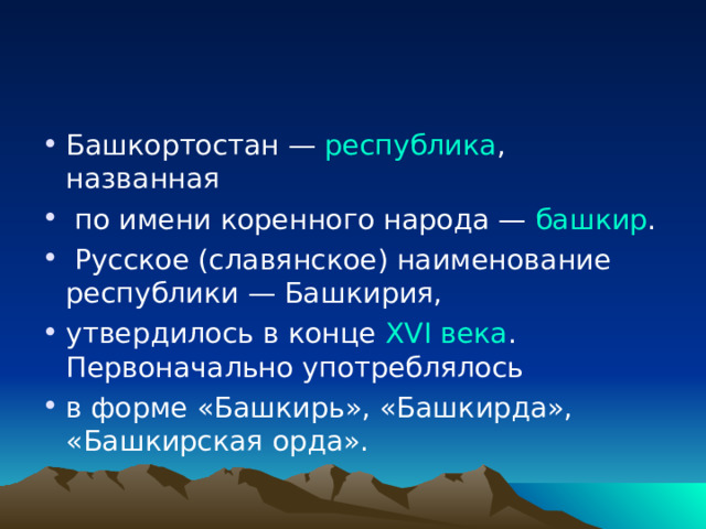 Башкортостан — республика , названная  по имени коренного народа — башкир .  Русское (славянское) наименование республики — Башкирия, утвердилось в конце XVI века . Первоначально употреблялось в форме «Башкирь», «Башкирда», «Башкирская орда». 