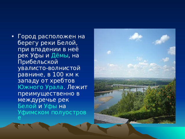 Город расположен на берегу реки Белой , при впадении в неё рек Уфы и Дёмы , на Прибельской увалисто-волнистой равнине, в 100 км к западу от хребтов Южного Урала . Лежит преимущественно в междуречье рек Белой и Уфы на Уфимском полуострове . 